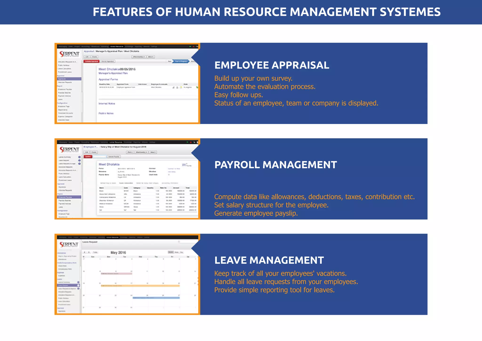 Build up your own survey.
Automate the evaluation process.
Easy follow ups.
Status of an employee, team or company is displayed.
EMPLOYEE APPRAISAL
Compute data like allowances, deductions, taxes, contribution etc.
Set salary structure for the employee.
Generate employee payslip.
PAYROLL MANAGEMENT
Keep track of all your employees' vacations.
Handle all leave requests from your employees.
Provide simple reporting tool for leaves.
LEAVE MANAGEMENT
FEATURES OF HUMAN RESOURCE MANAGEMENT SYSTEMES
 