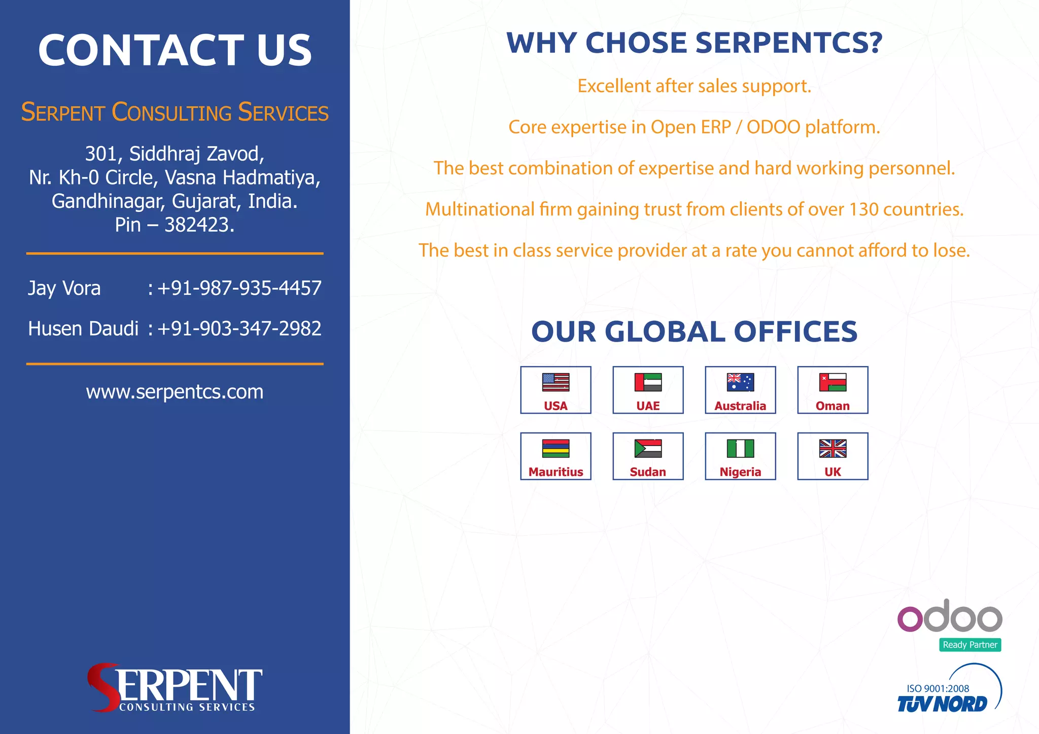 Ready Partner
CONTACT US
SERPENT CONSULTING SERVICES
www.serpentcs.com
301, Siddhraj Zavod,
Nr. Kh-0 Circle, Vasna Hadmatiya,
Gandhinagar, Gujarat, India.
Pin – 382423.
Jay Vora +91-987-935-4457:
+91-903-347-2982Husen Daudi : OUR GLOBAL OFFICES
USA UAE OmanAustralia
Mauritius Sudan Nigeria UK
Core expertise in Open ERP / ODOO platform.
Multinational firm gaining trust from clients of over 130 countries.
The best in class service provider at a rate you cannot afford to lose.
The best combination of expertise and hard working personnel.
Excellent after sales support.
WHY CHOSE SERPENTCS?
 