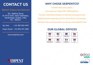 Ready Partner
CONTACT US
SERPENT CONSULTING SERVICES
www.serpentcs.com
301, Siddhraj Zavod,
Nr. Kh-0 Circle, Vasna Hadmatiya,
Gandhinagar, Gujarat, India.
Pin – 382423.
Jay Vora +91-987-935-4457:
+91-903-347-2982Husen Daudi : OUR GLOBAL OFFICES
USA UAE OmanAustralia
Mauritius Sudan Nigeria UK
Core expertise in Open ERP / ODOO platform.
Multinational firm gaining trust from clients of over 130 countries.
The best in class service provider at a rate you cannot afford to lose.
The best combination of expertise and hard working personnel.
Excellent after sales support.
WHY CHOSE SERPENTCS?
 