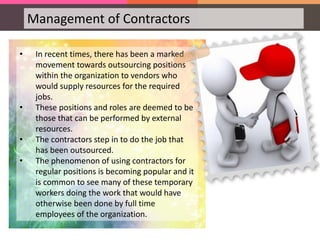 Management of Contractors
• In recent times, there has been a marked
movement towards outsourcing positions
within the organization to vendors who
would supply resources for the required
jobs.
• These positions and roles are deemed to be
those that can be performed by external
resources.
• The contractors step in to do the job that
has been outsourced.
• The phenomenon of using contractors for
regular positions is becoming popular and it
is common to see many of these temporary
workers doing the work that would have
otherwise been done by full time
employees of the organization.
 