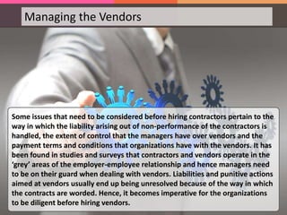 Managing the Vendors
Some issues that need to be considered before hiring contractors pertain to the
way in which the liability arising out of non-performance of the contractors is
handled, the extent of control that the managers have over vendors and the
payment terms and conditions that organizations have with the vendors. It has
been found in studies and surveys that contractors and vendors operate in the
‘grey’ areas of the employer-employee relationship and hence managers need
to be on their guard when dealing with vendors. Liabilities and punitive actions
aimed at vendors usually end up being unresolved because of the way in which
the contracts are worded. Hence, it becomes imperative for the organizations
to be diligent before hiring vendors.
 