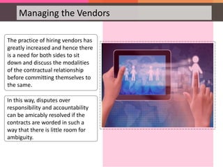 Managing the Vendors
The practice of hiring vendors has
greatly increased and hence there
is a need for both sides to sit
down and discuss the modalities
of the contractual relationship
before committing themselves to
the same.
In this way, disputes over
responsibility and accountability
can be amicably resolved if the
contracts are worded in such a
way that there is little room for
ambiguity.
 