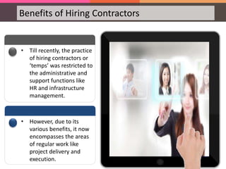 Benefits of Hiring Contractors
• Till recently, the practice
of hiring contractors or
‘temps’ was restricted to
the administrative and
support functions like
HR and infrastructure
management.
• However, due to its
various benefits, it now
encompasses the areas
of regular work like
project delivery and
execution.
 