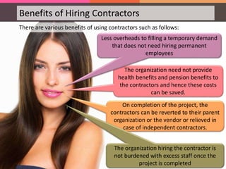 The organization need not provide
health benefits and pension benefits to
the contractors and hence these costs
can be saved.
On completion of the project, the
contractors can be reverted to their parent
organization or the vendor or relieved in
case of independent contractors.
Benefits of Hiring Contractors
There are various benefits of using contractors such as follows:
Less overheads to filling a temporary demand
that does not need hiring permanent
employees
The organization hiring the contractor is
not burdened with excess staff once the
project is completed
 