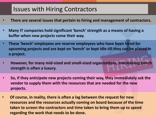 • There are several issues that pertain to hiring and management of contractors.
• Many IT companies hold significant ‘bench’ strength as a means of having a
buffer when new projects come their way.
• These ‘bench’ employees are reserve employees who have been hired for
upcoming projects and are kept on ‘bench’ or kept idle till they can be placed in
a project.
• However, for many mid-sized and small-sized organizations, maintaining bench
strength is often a luxury.
• So, if they anticipate new projects coming their way, they immediately ask the
vendor to supply them with the resources that are needed for the new
projects.
Issues with Hiring Contractors
• Of course, in reality, there is often a lag between the request for new
resources and the resources actually coming on board because of the time
taken to screen the contractors and time taken to bring them up to speed
regarding the work that needs to be done.
 