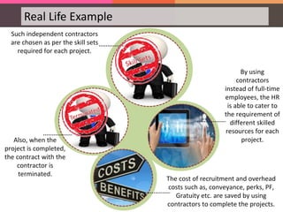 Real Life Example
Such independent contractors
are chosen as per the skill sets
required for each project.
Also, when the
project is completed,
the contract with the
contractor is
terminated.
By using
contractors
instead of full-time
employees, the HR
is able to cater to
the requirement of
different skilled
resources for each
project.
The cost of recruitment and overhead
costs such as, conveyance, perks, PF,
Gratuity etc. are saved by using
contractors to complete the projects.
 