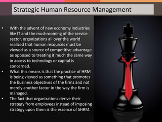 • With the advent of new economy industries
like IT and the mushrooming of the service
sector, organizations all over the world
realized that human resources must be
viewed as a source of competitive advantage
as opposed to treating it much the same way
in access to technology or capital is
concerned.
• What this means is that the practice of HRM
is being viewed as something that promotes
the business objectives of the firms and not
merely another factor in the way the firm is
managed.
• The fact that organizations derive their
strategy from employees instead of imposing
strategy upon them is the essence of SHRM.
Strategic Human Resource Management
 