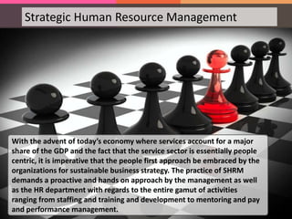 Strategic Human Resource Management
With the advent of today’s economy where services account for a major
share of the GDP and the fact that the service sector is essentially people
centric, it is imperative that the people first approach be embraced by the
organizations for sustainable business strategy. The practice of SHRM
demands a proactive and hands on approach by the management as well
as the HR department with regards to the entire gamut of activities
ranging from staffing and training and development to mentoring and pay
and performance management.
 