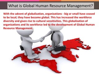 What is Global Human Resource Management?
With the advent of globalization, organizations - big or small have ceased
to be local; they have become global. This has increased the workforce
diversity and given rise to cultural sensitivities. This globalization of
organizations and its workforce led to the development of Global Human
Resource Management.
 