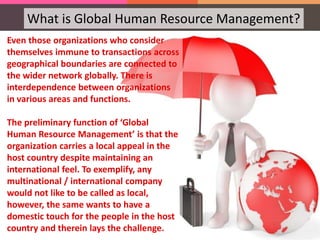 What is Global Human Resource Management?
Even those organizations who consider
themselves immune to transactions across
geographical boundaries are connected to
the wider network globally. There is
interdependence between organizations
in various areas and functions.
The preliminary function of ‘Global
Human Resource Management’ is that the
organization carries a local appeal in the
host country despite maintaining an
international feel. To exemplify, any
multinational / international company
would not like to be called as local,
however, the same wants to have a
domestic touch for the people in the host
country and therein lays the challenge.
 