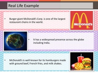 Real Life Example
• Burger giant McDonald’s Corp. is one of the largest
restaurant chains in the world.
• It has a widespread presence across the globe
including India.
• McDonald’s is well-known for its hamburgers made
with ground beef, French fries, and milk shakes.
 