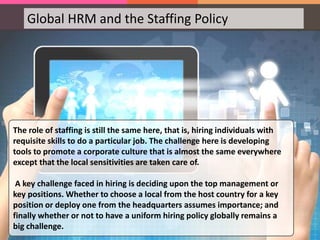 Global HRM and the Staffing Policy
The role of staffing is still the same here, that is, hiring individuals with
requisite skills to do a particular job. The challenge here is developing
tools to promote a corporate culture that is almost the same everywhere
except that the local sensitivities are taken care of.
A key challenge faced in hiring is deciding upon the top management or
key positions. Whether to choose a local from the host country for a key
position or deploy one from the headquarters assumes importance; and
finally whether or not to have a uniform hiring policy globally remains a
big challenge.
 