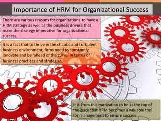 Importance of HRM for Organizational Success
There are various reasons for organizations to have a
HRM strategy as well as the business drivers that
make the strategy imperative for organizational
success.
It is a fact that to thrive in the chaotic and turbulent
business environment, firms need to constantly
innovate and be ‘ahead of the curve’ in terms of
business practices and strategies.
It is from this motivation to be at the top of
the pack that HRM becomes a valuable tool
for management to ensure success.
 