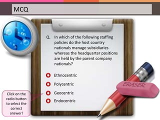 MCQ
Q. In which of the following staffing
policies do the host country
nationals manage subsidiaries
whereas the headquarter positions
are held by the parent company
nationals?
Click on the
radio button
to select the
correct
answer!
 