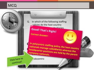 MCQ
Q. In which of the following staffing
policies do the host country
nationals manage subsidiaries
whereas the headquarter positions
are held by the parent company
nationals?
 