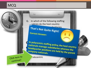 MCQ
Q. In which of the following staffing
policies do the host country
nationals manage subsidiaries
whereas the headquarter positions
are held by the parent company
nationals?
 
