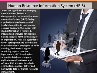 Human Resource Information System (HRIS)
One of the significant and emerging
areas in Human Resource
Management is the Human Resource
Information System (HRIS). Today,
organizations need accurate and
timely information to take human
resource decisions. The speed, with
which information is retrieved,
procured and analyzed for decision
making accounts for the efficiency of
an organization. HRIS is a systematic
way of sorting data and information
for each individual employee, to aid in
planning, decision making and
submitting reports to other
departments. HRIS is defined as
composite database, computer
applications and hardware and
software that are used to collect,
record, store, manage, deliver and
manipulate data for Human Resource
Management.
 