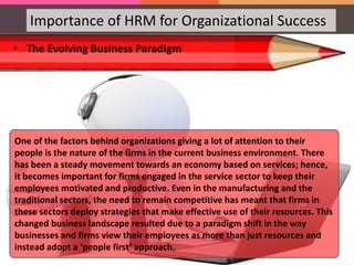 Importance of HRM for Organizational Success
• The Evolving Business Paradigm
One of the factors behind organizations giving a lot of attention to their
people is the nature of the firms in the current business environment. There
has been a steady movement towards an economy based on services; hence,
it becomes important for firms engaged in the service sector to keep their
employees motivated and productive. Even in the manufacturing and the
traditional sectors, the need to remain competitive has meant that firms in
these sectors deploy strategies that make effective use of their resources. This
changed business landscape resulted due to a paradigm shift in the way
businesses and firms view their employees as more than just resources and
instead adopt a ‘people first’ approach.
 