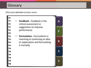 A
F
R
S
T
Glossary
Click each alphabet to learn more.
• Feedback - Feedback is the
critical assessment or
suggestions to improve
performance
• Formulation - Formulation is
inventing or contriving an idea
or explanation and formulating
it mentally
 