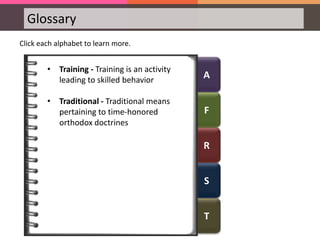 A
F
R
S
T
Glossary
Click each alphabet to learn more.
• Training - Training is an activity
leading to skilled behavior
• Traditional - Traditional means
pertaining to time-honored
orthodox doctrines
 