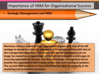 Importance of HRM for Organizational Success
• Strategic Management and HRM
Moreover, there is a need to align organizational goals with that of the HR
strategy to ensure that there is alignment of the people policies with that of
the management objectives. This means that the HR department can no
longer be viewed as an appendage of the firm but instead is a vital organ in
ensuring organizational success. The aims of strategic management are to
provide the organization with a sense of direction and a feeling of purpose.
The current HRM practices in many industries are taken as seriously as the
marketing and production functions.
 