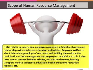 Scope of Human Resource Management
HRM in Employee Welfare
HRM in Employee Welfare is a particular aspect of HRM
which deals with working conditions and amenities at
workplace. This includes a wide array of responsibilities
and services such as safety services, health services,
welfare funds, social security and medical services. It
also covers appointment of safety officers, making the
environment worth working, eliminating workplace
hazards, support by top management, job safety,
safeguarding machinery, cleanliness, proper ventilation
and lighting, medical care, sickness benefits, employee
injury benefits, personal injury benefits, maternity
benefits, unemployment benefits and family benefits.
It also relates to supervision, employee counseling, establishing harmonious
relationships with employees, education and training. Employee welfare is
about determining employees’ real needs and fulfilling them with active
participation of both management and employees. In addition to this, it also
takes care of canteen facilities, crèches, rest and lunch rooms, housing,
transport, medical assistance, education, health and safety, recreation
facilities, etc.
 