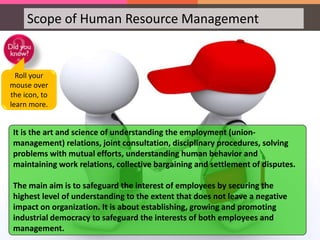 Scope of Human Resource Management
HRM in Industrial Relations
HRM in Industrial Relations is a highly sensitive area. It
needs careful interactions with labor or employee
unions, addressing their grievances and settling the
disputes effectively in order to maintain peace and
harmony in the organization.
It is the art and science of understanding the employment (union-
management) relations, joint consultation, disciplinary procedures, solving
problems with mutual efforts, understanding human behavior and
maintaining work relations, collective bargaining and settlement of disputes.
The main aim is to safeguard the interest of employees by securing the
highest level of understanding to the extent that does not leave a negative
impact on organization. It is about establishing, growing and promoting
industrial democracy to safeguard the interests of both employees and
management.
Roll your
mouse over
the icon, to
learn more.
 