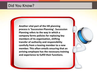 Did You Know?
Another vital part of the HR planning
process is 'Succession Planning'. Succession
Planning refers to the way in which a
company forms policies for replacing key
members of its organization, shifting
transfer of authority and responsibility
carefully from a leaving member to a new
member. This often entails ensuring that an
arriving employee has the necessary training
and experience to fulfill their functions.
 