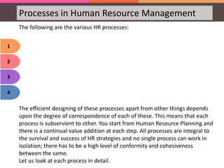 Processes in Human Resource Management
1
2
3
4
The following are the various HR processes:
The efficient designing of these processes apart from other things depends
upon the degree of correspondence of each of these. This means that each
process is subservient to other. You start from Human Resource Planning and
there is a continual value addition at each step. All processes are integral to
the survival and success of HR strategies and no single process can work in
isolation; there has to be a high level of conformity and cohesiveness
between the same.
Let us look at each process in detail.
 