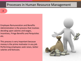 Processes in Human Resource Management
2
Employee Remuneration and Benefits
Administration is the process that involves
deciding upon salaries and wages,
Incentives, Fringe Benefits and Perquisites
etc.
This process is very important because
money is the prime motivator in any job.
Performing employees seek raises, better
salaries and bonuses.
 