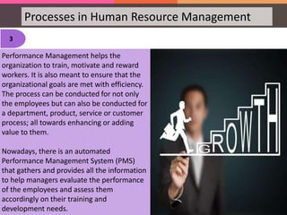Processes in Human Resource Management
3
Performance Management helps the
organization to train, motivate and reward
workers. It is also meant to ensure that the
organizational goals are met with efficiency.
The process can be conducted for not only
the employees but can also be conducted for
a department, product, service or customer
process; all towards enhancing or adding
value to them.
Nowadays, there is an automated
Performance Management System (PMS)
that gathers and provides all the information
to help managers evaluate the performance
of the employees and assess them
accordingly on their training and
development needs.
 