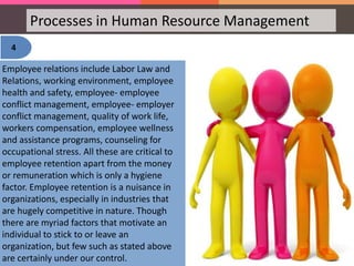 Processes in Human Resource Management
4
Employee relations include Labor Law and
Relations, working environment, employee
health and safety, employee- employee
conflict management, employee- employer
conflict management, quality of work life,
workers compensation, employee wellness
and assistance programs, counseling for
occupational stress. All these are critical to
employee retention apart from the money
or remuneration which is only a hygiene
factor. Employee retention is a nuisance in
organizations, especially in industries that
are hugely competitive in nature. Though
there are myriad factors that motivate an
individual to stick to or leave an
organization, but few such as stated above
are certainly under our control.
 