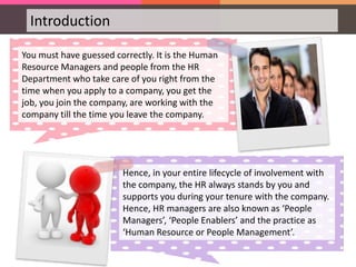 Introduction
You must have guessed correctly. It is the Human
Resource Managers and people from the HR
Department who take care of you right from the
time when you apply to a company, you get the
job, you join the company, are working with the
company till the time you leave the company.
Hence, in your entire lifecycle of involvement with
the company, the HR always stands by you and
supports you during your tenure with the company.
Hence, HR managers are also known as ‘People
Managers’, ‘People Enablers’ and the practice as
‘Human Resource or People Management’.
 