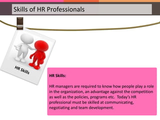 Skills of HR Professionals
HR Skills:
HR managers are required to know how people play a role
in the organization, an advantage against the competition
as well as the policies, programs etc. Today’s HR
professional must be skilled at communicating,
negotiating and team development.
 