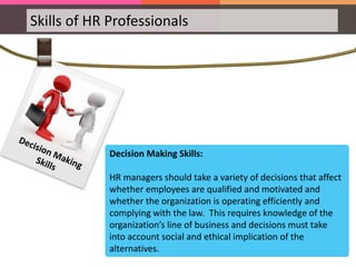 Skills of HR Professionals
Decision Making Skills:
HR managers should take a variety of decisions that affect
whether employees are qualified and motivated and
whether the organization is operating efficiently and
complying with the law. This requires knowledge of the
organization’s line of business and decisions must take
into account social and ethical implication of the
alternatives.
 