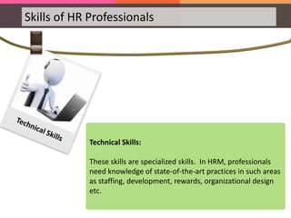 Skills of HR Professionals
Technical Skills:
These skills are specialized skills. In HRM, professionals
need knowledge of state-of-the-art practices in such areas
as staffing, development, rewards, organizational design
etc.
 