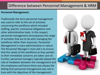 Personnel Management:
Traditionally the term personnel management
was used to refer to the set of activities
concerning the workforce which included
staffing, payroll, contractual obligations and
other administrative tasks. In this respect,
personnel management encompasses the range
of activities that are to do with managing the
workforce rather than resources. Personnel
Management is more administrative in nature.
The Personnel Manager’s main job is to ensure
that the needs of the workforce as they pertain
to their immediate concerns are taken care of.
Further, personnel managers typically played the
role of mediators between the management and
the employees and hence there was always the
feeling that personnel management was not in
tune with the objectives of the management.
Difference between Personnel Management & HRM
 