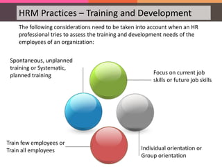 HRM Practices – Training and Development
The following considerations need to be taken into account when an HR
professional tries to assess the training and development needs of the
employees of an organization:
Focus on current job
skills or future job skills
Individual orientation or
Group orientation
Train few employees or
Train all employees
Spontaneous, unplanned
training or Systematic,
planned training
 