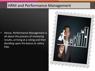 HRM and Performance Management
• Hence, Performance Management is
all about the process of reviewing
results, arriving at a rating and then
deciding upon the bonus or salary
hike.
 
