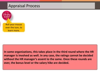 Appraisal Process
In some organizations, this takes place in the third round where the HR
manager is involved as well. In any case, the ratings cannot be decided
without the HR manager’s assent to the same. Once these rounds are
over, the bonus level or the salary hike are decided.
Roll your mouse
over the icon, to
learn more.
 