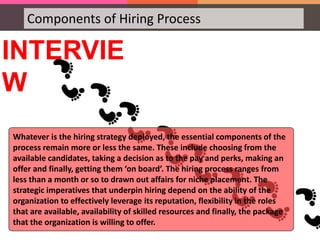 Components of Hiring Process
INTERVIE
W
Whatever is the hiring strategy deployed, the essential components of the
process remain more or less the same. These include choosing from the
available candidates, taking a decision as to the pay and perks, making an
offer and finally, getting them ‘on board’. The hiring process ranges from
less than a month or so to drawn out affairs for niche placement. The
strategic imperatives that underpin hiring depend on the ability of the
organization to effectively leverage its reputation, flexibility in the roles
that are available, availability of skilled resources and finally, the package
that the organization is willing to offer.
 