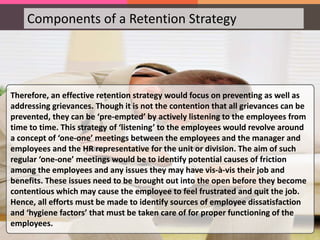 Components of a Retention Strategy
Grievance Redressal
Job Rotation
Mitigating Job
Dissatisfaction
Grievance Redressal Grievance redressal is the most critical and
crucial component of the HRM plan as
research has shown that an employee with
pending issues awaiting resolution is twice
more likely to quit the company than the
other employees. Hence, all efforts must be
made to redress the grievances of the
employees.
Therefore, an effective retention strategy would focus on preventing as well as
addressing grievances. Though it is not the contention that all grievances can be
prevented, they can be ‘pre-empted’ by actively listening to the employees from
time to time. This strategy of ‘listening’ to the employees would revolve around
a concept of ‘one-one’ meetings between the employees and the manager and
employees and the HR representative for the unit or division. The aim of such
regular ‘one-one’ meetings would be to identify potential causes of friction
among the employees and any issues they may have vis-à-vis their job and
benefits. These issues need to be brought out into the open before they become
contentious which may cause the employee to feel frustrated and quit the job.
Hence, all efforts must be made to identify sources of employee dissatisfaction
and ‘hygiene factors’ that must be taken care of for proper functioning of the
employees.
 