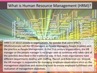 What is Human Resource Management (HRM)?
HRM is all about people in organizations. No wonder that some MNC’s
(Multinationals) call the HR managers as People Managers, People Enablers and
the practice as People Management. In the 21st century organizations, the HR
manager or the people manager is no longer seen as someone who takes care of
the activities described in the traditional way. In fact, most organizations have
different departments dealing with Staffing, Payroll, and Retention etc. Instead,
the HR manager is responsible for managing employee expectations vis-à-vis the
management objectives and reconciling both to ensure employee fulfillment and
realization of management objectives.
 