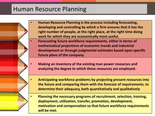 Human Resource Planning
• Human Resource Planning is the process including forecasting,
developing and controlling by which a firm ensures that it has the
right number of people, at the right place, at the right time doing
work for which they are economically most useful.
• Forecasting future workforce requirements, either in terms of
mathematical projections of economic trends and industrial
development or through judgmental estimates based upon specific
future plans of the company.
• Making an inventory of the existing man power resources and
analyzing the degree to which these resources are employed.
• Anticipating workforce problems by projecting present resources into
the future and comparing them with the forecast of requirements, to
determine their adequacy, both quantitatively and qualitatively
• Planning the necessary programs of recruitment, selection, training,
deployment, utilization, transfer, promotion, development,
motivation and compensation so that future workforce requirements
will be met.
 