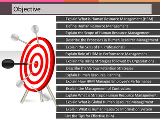 Objective
Explain the Scope of Human Resource Management
Explain What is Human Resource Management (HRM)
Define Human Resource Management
Explain Role of HRM in Performance Management
Describe the Processes in Human Resource Management
Explain the Skills of HR Professionals
Explain Human Resource Planning
Explain the Hiring Strategies followed by Organizations
Describe the Various Retention Strategies
Explain What is Strategic Human Resource Management
Explain How HRM Manages Employee’s Performance
Explain the Management of Contractors
List the Tips for Effective HRM
Explain What is Global Human Resource Management
Explain What is Human Resource Information System
 