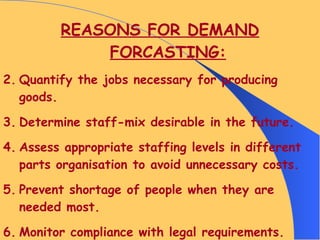 REASONS FOR DEMAND FORCASTING: Quantify the jobs necessary for producing goods. Determine staff-mix desirable in the future. Assess appropriate staffing levels in different parts organisation to avoid unnecessary costs. Prevent shortage of people when they are needed most. Monitor compliance with legal requirements. 