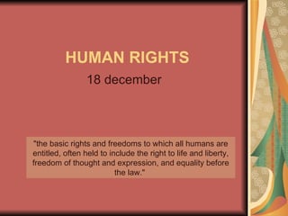 HUMAN RIGHTS 18 december &quot;the basic rights and freedoms to which all humans are entitled, often held to include the right to life and liberty, freedom of thought and expression, and equality before the law.&quot;  