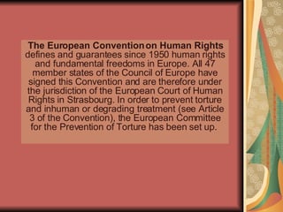 The European Convention on Human Rights  defines and guarantees since 1950 human rights and fundamental freedoms in Europe. All 47 member states of the Council of Europe have signed this Convention and are therefore under the jurisdiction of the European Court of Human Rights in Strasbourg. In order to prevent torture and inhuman or degrading treatment (see Article 3 of the Convention), the European Committee for the Prevention of Torture has been set up.  