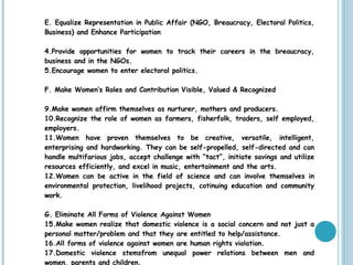 E. Equalize Representation in Public Affair (NGO, Breaucracy, Electoral Politics, Business) and Enhance Participation Provide opportunities for women to track their careers in the breaucracy, business and in the NGOs. Encourage women to enter electoral politics. F. Make Women’s Roles and Contribution Visible, Valued & Recognized Make women affirm themselves as nurturer, mothers and producers. Recognize the role of women as farmers, fisherfolk, traders, self employed, employers. Women have proven themselves to be creative, versatile, intelligent, enterprising and hardworking. They can be self-propelled, self-directed and can handle multifarious jobs, accept challenge with “tact”, initiate savings and utilize resources efficiently, and excel in music, entertainment and the arts. Women can be active in the field of science and can involve themselves in environmental protection, livelihood projects, cotinuing education and community work. G. Eliminate All Forms of Violence Against Women Make women realize that domestic violence is a social concern and not just a personal matter/problem and that they are entitled to help/assistance. All forms of violence against women are human rights violation. Domestic violence stemsfrom unequal power relations between men and women, parents and children. Consider existence of gender bias in the courts. 