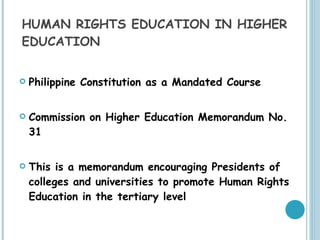 HUMAN RIGHTS EDUCATION IN HIGHER EDUCATION Philippine Constitution as a Mandated Course Commission on Higher Education Memorandum No. 31 This is a memorandum encouraging Presidents of colleges and universities to promote Human Rights Education in the tertiary level  
